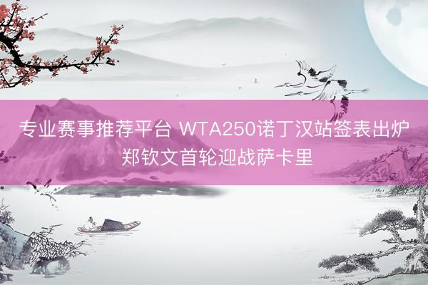 专业赛事推荐平台 WTA250诺丁汉站签表出炉 郑钦文首轮迎战萨卡里