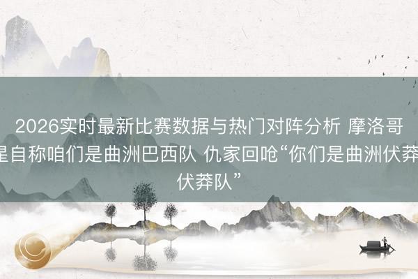 2026实时最新比赛数据与热门对阵分析 摩洛哥球星自称咱们是曲洲巴西队 仇家回呛“你们是曲洲伏莽队”