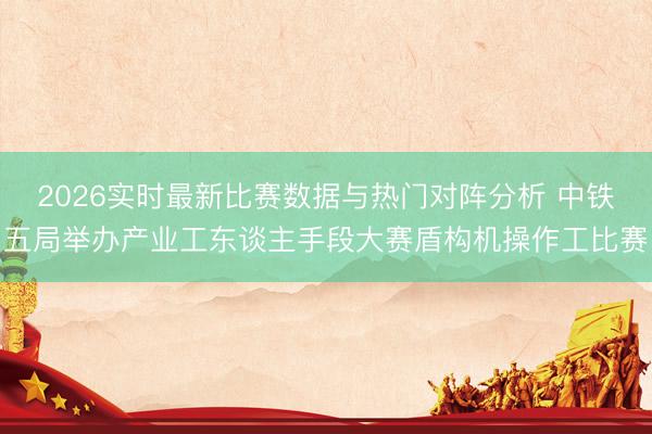 2026实时最新比赛数据与热门对阵分析 中铁五局举办产业工东谈主手段大赛盾构机操作工比赛