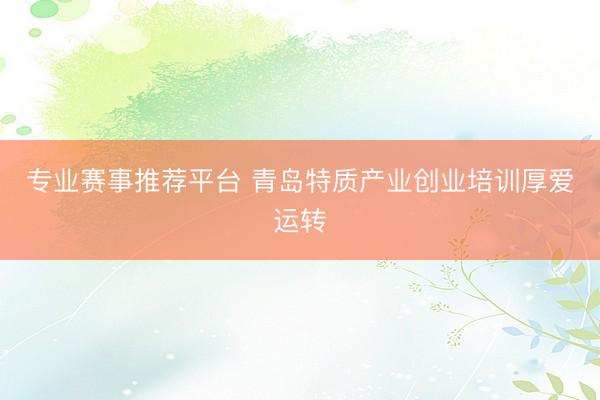 专业赛事推荐平台 青岛特质产业创业培训厚爱运转