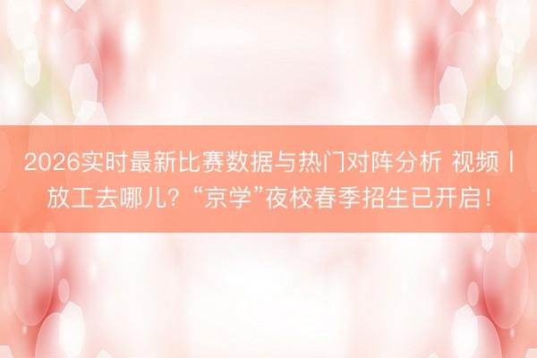 2026实时最新比赛数据与热门对阵分析 视频丨放工去哪儿?“京学”夜校春季招生已开启!