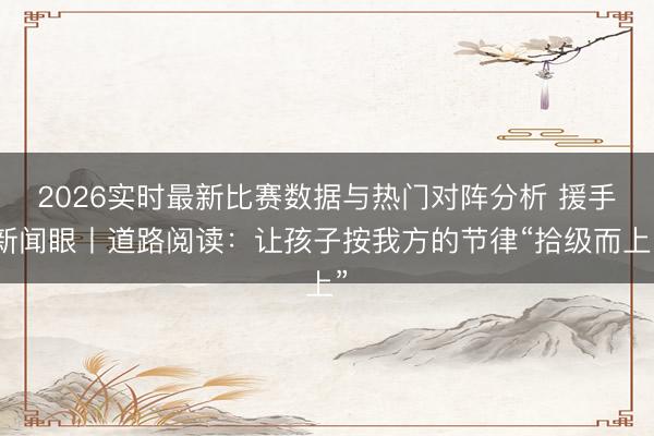 2026实时最新比赛数据与热门对阵分析 援手新闻眼丨道路阅读:让孩子按我方的节律“拾级而上”