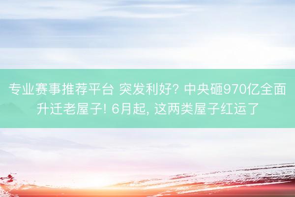 专业赛事推荐平台 突发利好? 中央砸970亿全面升迁老屋子! 6月起, 这两类屋子红运了