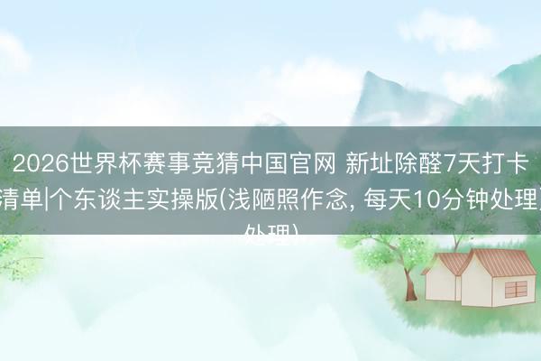 2026世界杯赛事竞猜中国官网 新址除醛7天打卡清单|个东谈主实操版(浅陋照作念, 每天10分钟处理)
