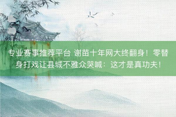 专业赛事推荐平台 谢苗十年网大终翻身!零替身打戏让县城不雅众哭喊:这才是真功夫!