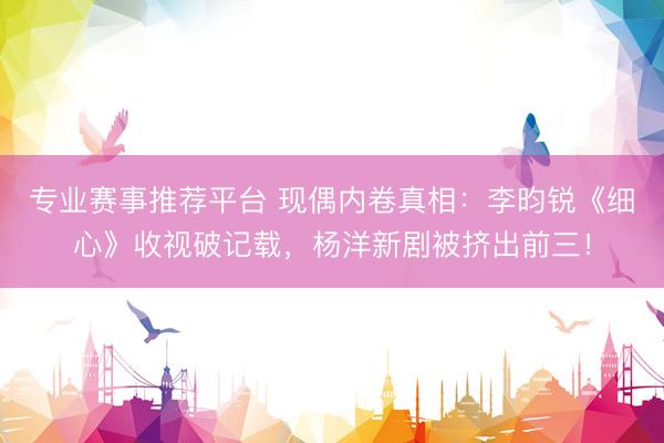 专业赛事推荐平台 现偶内卷真相:李昀锐《细心》收视破记载,杨洋新剧被挤出前三!