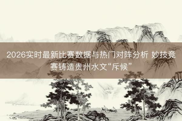 2026实时最新比赛数据与热门对阵分析 妙技竞赛铸造贵州水文“斥候”