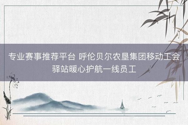 专业赛事推荐平台 呼伦贝尔农垦集团移动工会驿站暖心护航一线员工