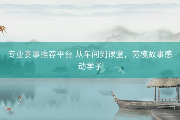 专业赛事推荐平台 从车间到课堂,劳模故事感动学子