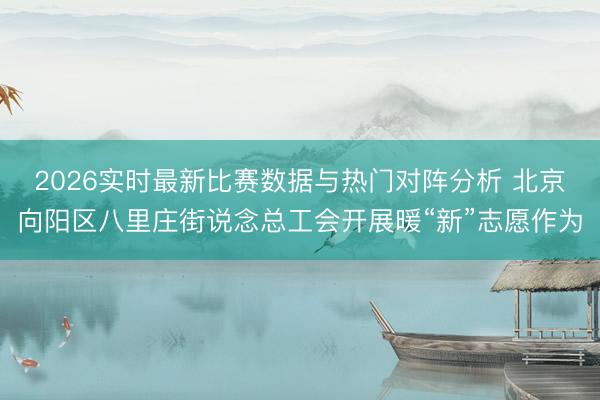 2026实时最新比赛数据与热门对阵分析 北京向阳区八里庄街说念总工会开展暖“新”志愿作为