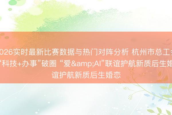 2026实时最新比赛数据与热门对阵分析 杭州市总工会:“科技+办事”破圈 “爱&AI”联谊护航新质后生婚恋