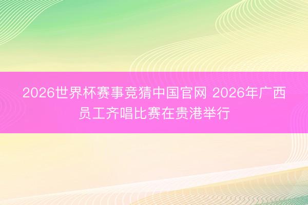 2026世界杯赛事竞猜中国官网 2026年广西员工齐唱比赛在贵港举行