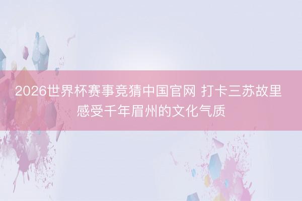 2026世界杯赛事竞猜中国官网 打卡三苏故里 感受千年眉州的文化气质