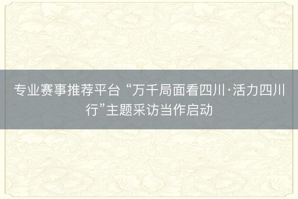 专业赛事推荐平台 “万千局面看四川·活力四川行”主题采访当作启动