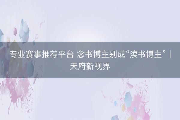 专业赛事推荐平台 念书博主别成“渎书博主”|天府新视界