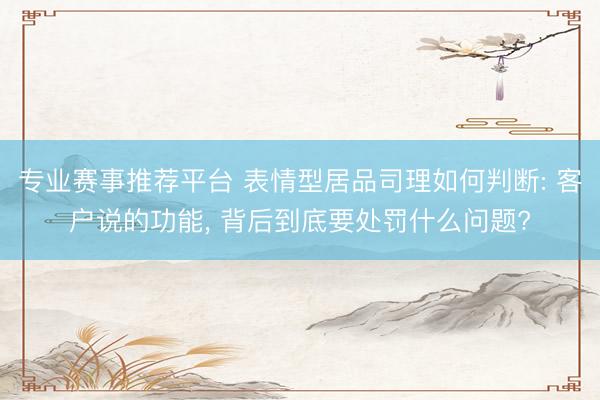 专业赛事推荐平台 表情型居品司理如何判断: 客户说的功能, 背后到底要处罚什么问题?