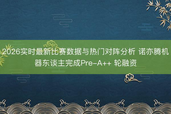 2026实时最新比赛数据与热门对阵分析 诺亦腾机器东谈主完成Pre-A++ 轮融资