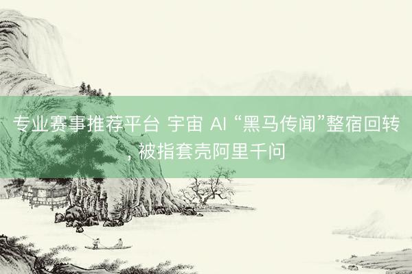 专业赛事推荐平台 宇宙 AI “黑马传闻”整宿回转, 被指套壳阿里千问