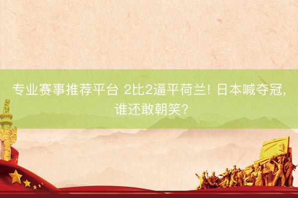 专业赛事推荐平台 2比2逼平荷兰! 日本喊夺冠, 谁还敢朝笑?
