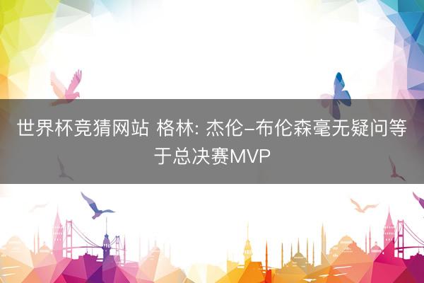 世界杯竞猜网站 格林: 杰伦-布伦森毫无疑问等于总决赛MVP