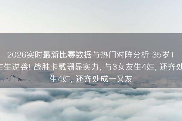 2026实时最新比赛数据与热门对阵分析 35岁TT东说念主生逆袭! 战胜卡戴珊显实力, 与3女友生4娃, 还齐处成一又友