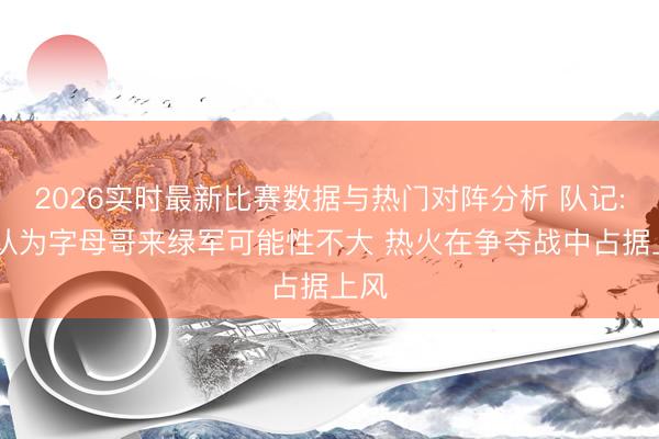 2026实时最新比赛数据与热门对阵分析 队记: 我认为字母哥来绿军可能性不大 热火在争夺战中占据上风