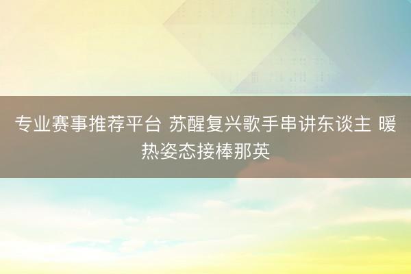 专业赛事推荐平台 苏醒复兴歌手串讲东谈主 暖热姿态接棒那英
