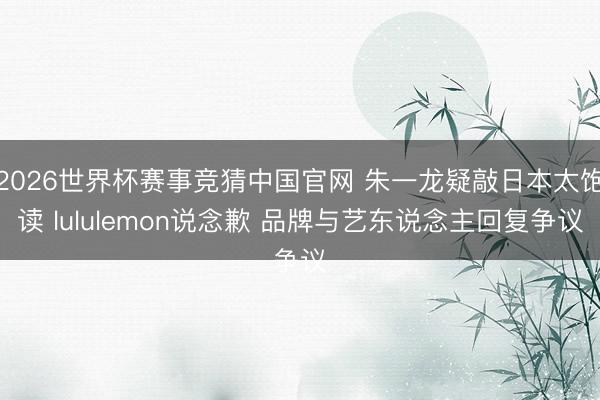 2026世界杯赛事竞猜中国官网 朱一龙疑敲日本太饱读 lululemon说念歉 品牌与艺东说念主回复争议