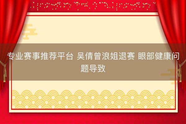 专业赛事推荐平台 吴倩曾浪姐退赛 眼部健康问题导致