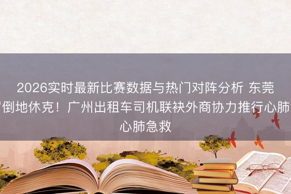 2026实时最新比赛数据与热门对阵分析 东莞须眉倒地休克!广州出租车司机联袂外商协力推行心肺急救