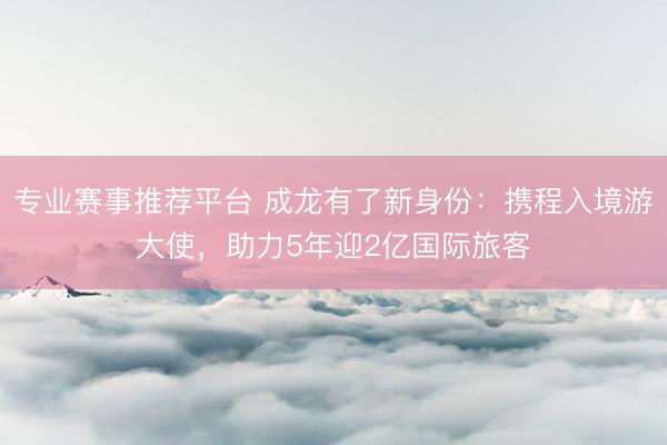 专业赛事推荐平台 成龙有了新身份:携程入境游大使,助力5年迎2亿国际旅客