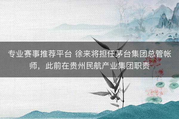 专业赛事推荐平台 徐来将担任茅台集团总管帐师,此前在贵州民航产业集团职责