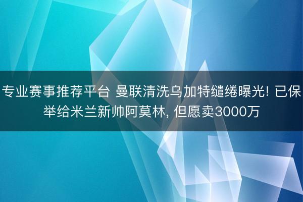 专业赛事推荐平台 曼联清洗乌加特缱绻曝光! 已保举给米兰新帅阿莫林， 但愿卖3000万