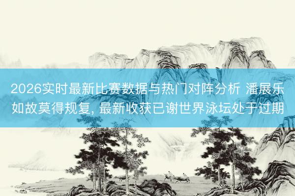 2026实时最新比赛数据与热门对阵分析 潘展乐如故莫得规复, 最新收获已谢世界泳坛处于过期