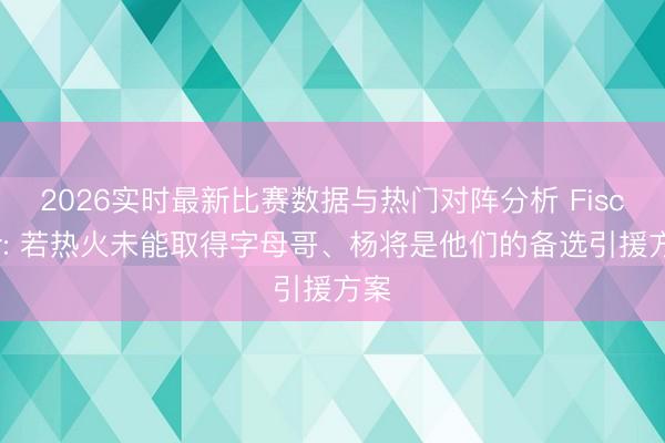 2026实时最新比赛数据与热门对阵分析 Fischer: 若热火未能取得字母哥、杨将是他们的备选引援方案