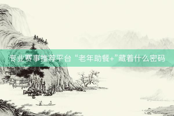 专业赛事推荐平台 “老年助餐+”藏着什么密码