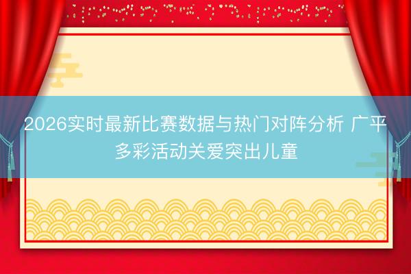 2026实时最新比赛数据与热门对阵分析 广平多彩活动关爱突出儿童