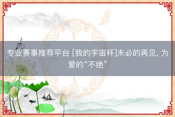 专业赛事推荐平台 [我的宇宙杯]未必的再见， 为爱的“不绝”