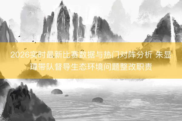 2026实时最新比赛数据与热门对阵分析 朱显璋带队督导生态环境问题整改职责