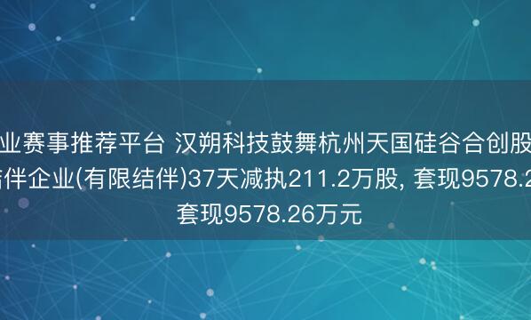 专业赛事推荐平台 汉朔科技鼓舞杭州天国硅谷合创股权投资结伴企业(有限结伴)37天减执211.2万股, 套现9578.26万元