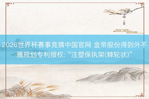 2026世界杯赛事竞猜中国官网 金帝股份得到外不雅规划专利授权: “注塑保执架(棘轮状)”