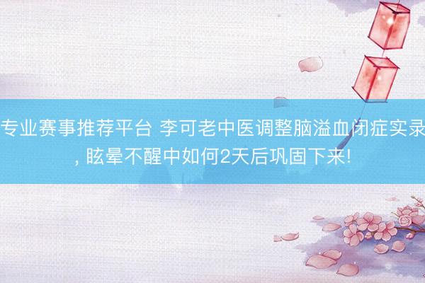 专业赛事推荐平台 李可老中医调整脑溢血闭症实录， 眩晕不醒中如何2天后巩固下来!