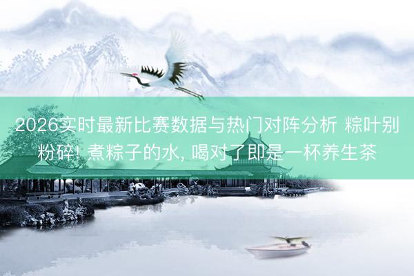 2026实时最新比赛数据与热门对阵分析 粽叶别粉碎! 煮粽子的水, 喝对了即是一杯养生茶