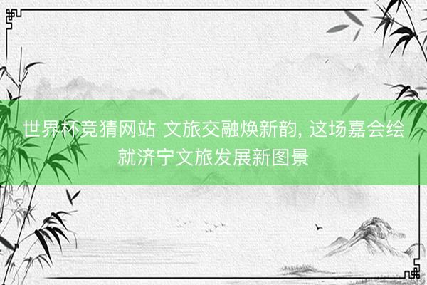 世界杯竞猜网站 文旅交融焕新韵, 这场嘉会绘就济宁文旅发展新图景