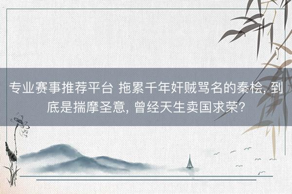 专业赛事推荐平台 拖累千年奸贼骂名的秦桧, 到底是揣摩圣意, 曾经天生卖国求荣?